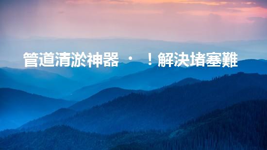 管道清淤神器！解決堵塞難題，快速通暢無阻！